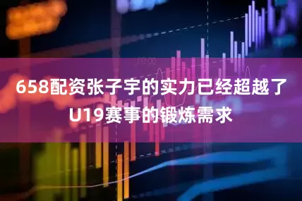 658配资张子宇的实力已经超越了U19赛事的锻炼需求