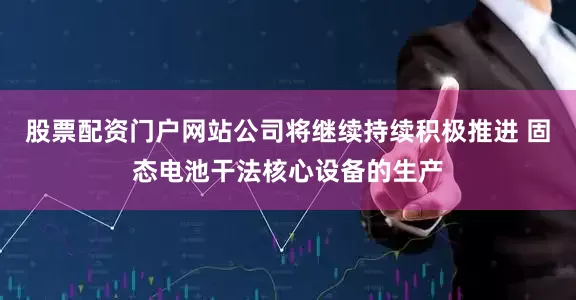 股票配资门户网站公司将继续持续积极推进 固态电池干法核心设备的生产