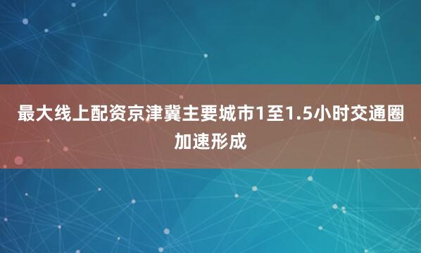 最大线上配资京津冀主要城市1至1.5小时交通圈加速形成
