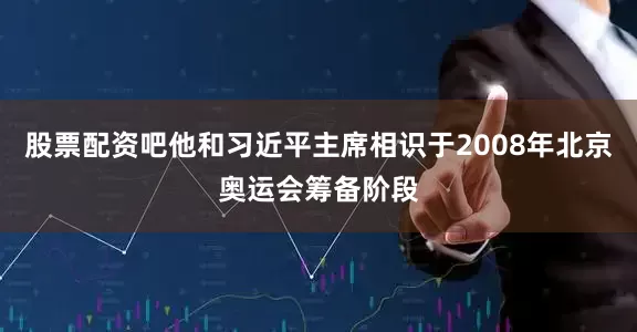 股票配资吧他和习近平主席相识于2008年北京奥运会筹备阶段