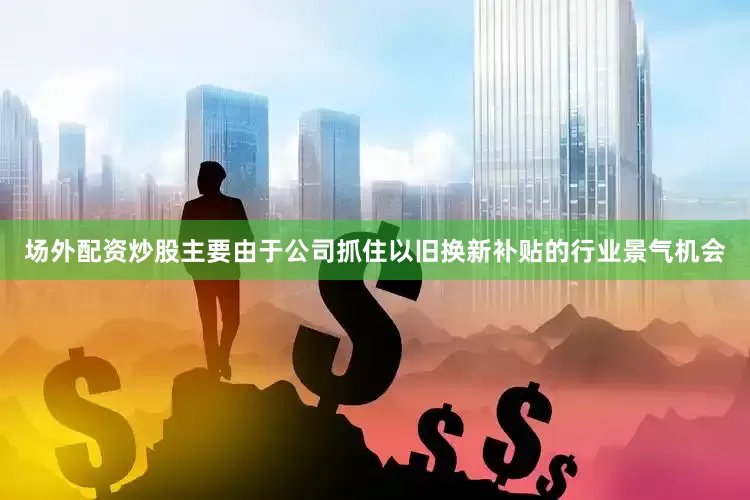 场外配资炒股主要由于公司抓住以旧换新补贴的行业景气机会
