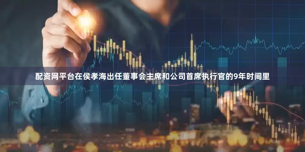 配资网平台在侯孝海出任董事会主席和公司首席执行官的9年时间里