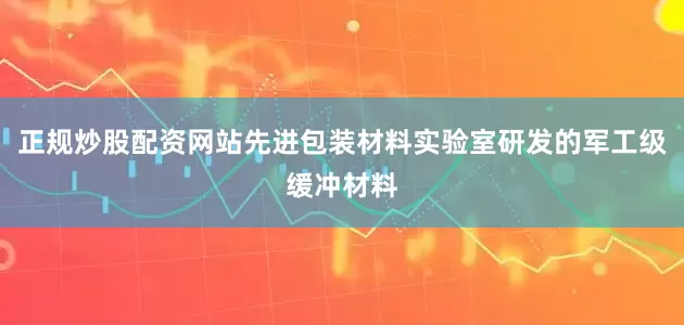 正规炒股配资网站先进包装材料实验室研发的军工级缓冲材料