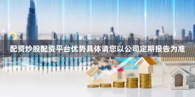 配资炒股配资平台优势具体请您以公司定期报告为准