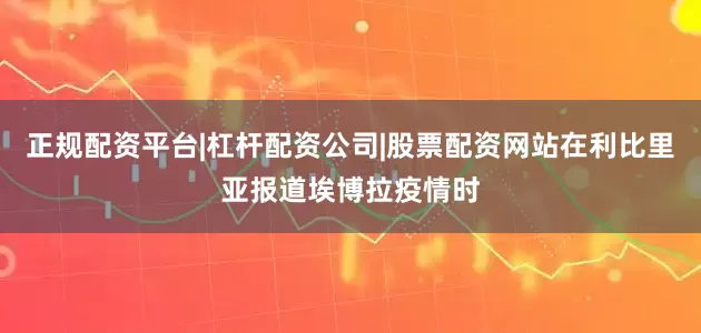 正规配资平台|杠杆配资公司|股票配资网站在利比里亚报道埃博拉疫情时