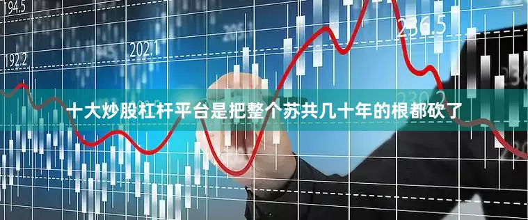 十大炒股杠杆平台是把整个苏共几十年的根都砍了