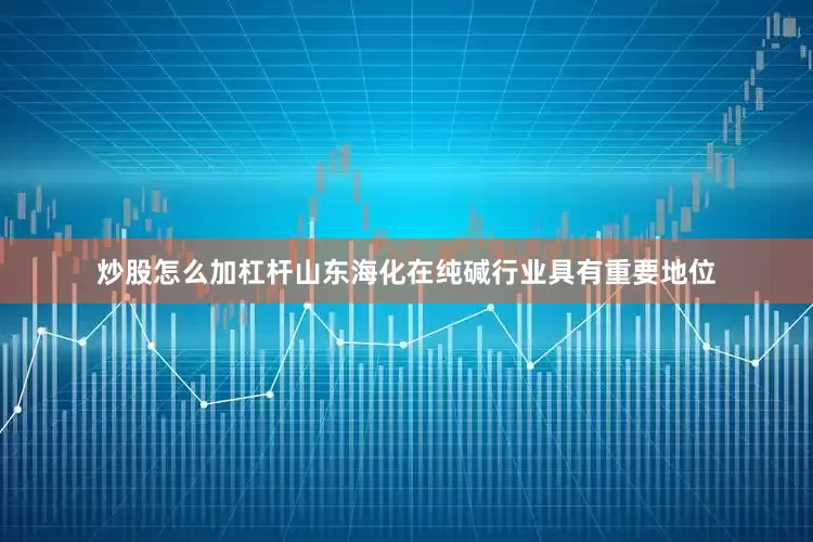 炒股怎么加杠杆山东海化在纯碱行业具有重要地位