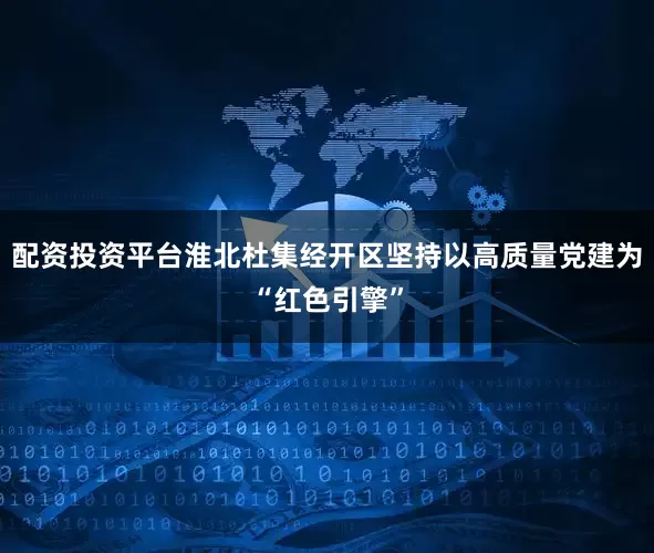 配资投资平台淮北杜集经开区坚持以高质量党建为“红色引擎”