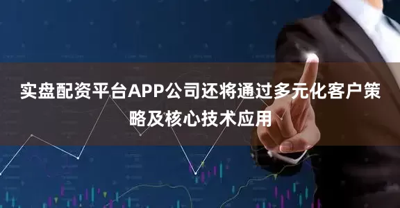 实盘配资平台APP公司还将通过多元化客户策略及核心技术应用
